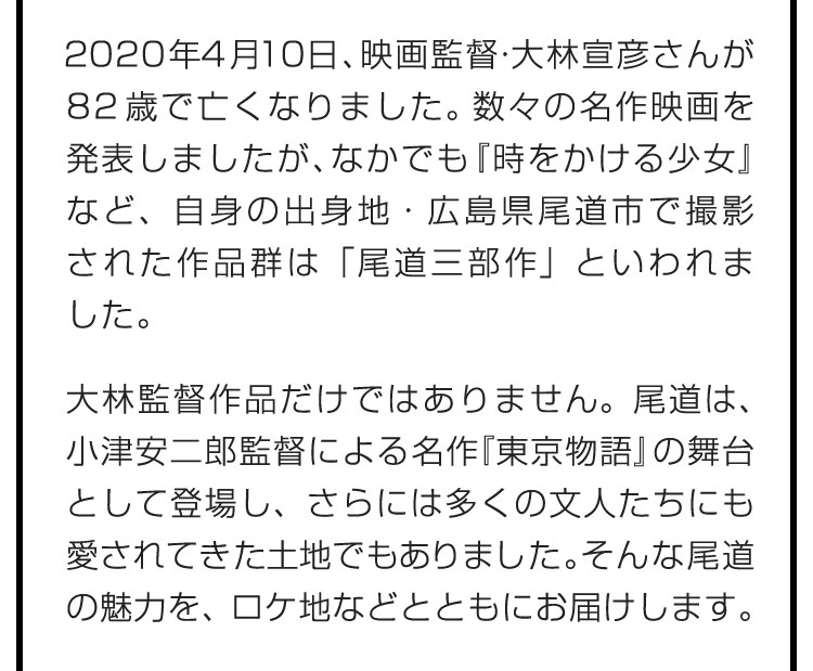 2020年4月10日、映画監督・大林宣彦さんが82歳で亡くなりました。数々の名作映画を発表しましたが、なかでも『時をかける少女』など、自身の出身地・広島県尾道市で撮影された作品群は「尾道三部作」といわれました。大林監督作品だけではありません。尾道は、小津安二郎監督による名作『東京物語』の舞台として登場し、さらには多くの文人たちにも愛されてきた土地でもありました。そんな尾道の魅力を、ロケ地などとともにお届けします。