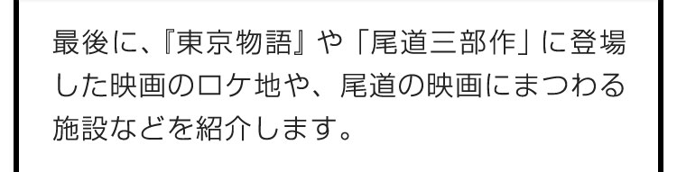 最後に、『東京物語』や「尾道三部作」に登場した映画のロケ地や、尾道の映画にまつわる施設などを紹介します。
