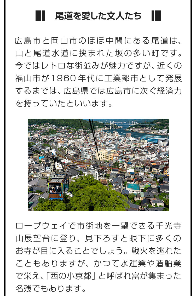 ■尾道を愛した文人たち■広島市と岡山市のほぼ中間にある尾道は、山と尾道水道に挟まれた坂の多い町です。今ではレトロな街並みが魅力ですが、近くの福山市が1960年代に工業都市として発展するまでは、広島県では広島市に次ぐ経済力を持っていたといいます。　ロープウェイで市街地を一望できる千光寺山展望台に登り、見下ろすと眼下に多くのお寺が目に入ることでしょう。戦火を逃れたこともありますが、かつて水運業や造船業で栄え、「西の小京都」と呼ばれ富が集まった名残でもあります。