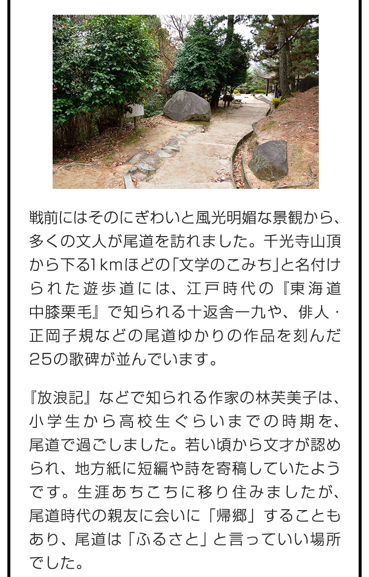 戦前にはそのにぎわいと風光明媚な景観から、多くの文人が尾道を訪れました。千光寺山頂から下る1kmほどの「文学のこみち」と名付けられた遊歩道には、江戸時代の『東海道中膝栗毛』で知られる十返舎一九や、俳人・正岡子規などの尾道ゆかりの作品を刻んだ25の歌碑が並んでいます。　『放浪記』などで知られる作家の林芙美子は、小学生から高校生ぐらいまでの時期を、尾道で過ごしました。若い頃から文才が認められ、地方紙に短編や詩を寄稿していたようです。生涯あちこちに移り住みましたが、尾道時代の親友に会いに「帰郷」することもあり、尾道は「ふるさと」と言っていい場所でした。