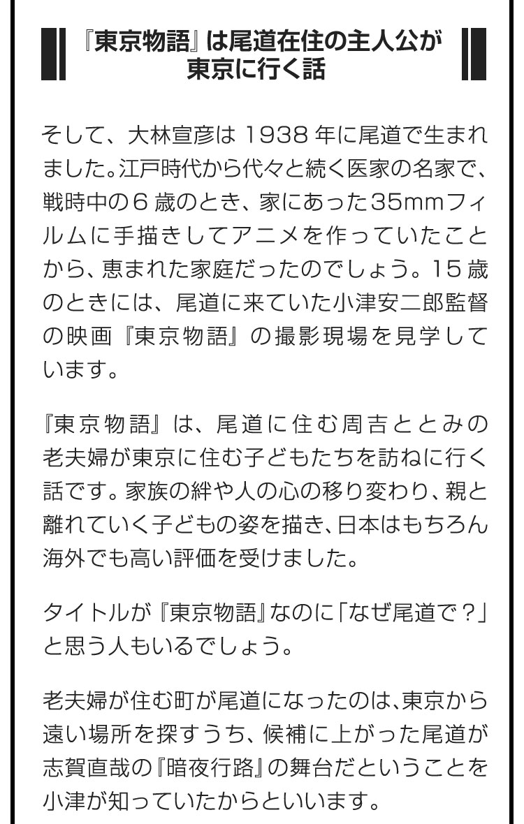 ■『東京物語』は尾道在住の主人公が東京に行く話■そして、大林宣彦は1938年に尾道で生まれました。江戸時代から代々と続く医家の名家で、戦時中の6歳のとき、家にあった35mmフィルムに手描きしてアニメを作っていたことから、恵まれた家庭だったのでしょう。15歳のときには、尾道に来ていた小津安二郎監督の映画『東京物語』の撮影現場を見学しています。　『東京物語』は、尾道に住む周吉ととみの老夫婦が東京に住む子どもたちを訪ねに行く話です。家族の絆や人の心の移り変わり、親と離れていく子どもの姿を描き、日本はもちろん海外でも高い評価を受けました。　タイトルが『東京物語』なのに「なぜ尾道で？」と思う人もいるでしょう。　老夫婦が住む町が尾道になったのは、東京から遠い場所を探すうち、候補に上がった尾道が志賀直哉の『暗夜行路』の舞台だということを小津が知っていたからといいます。