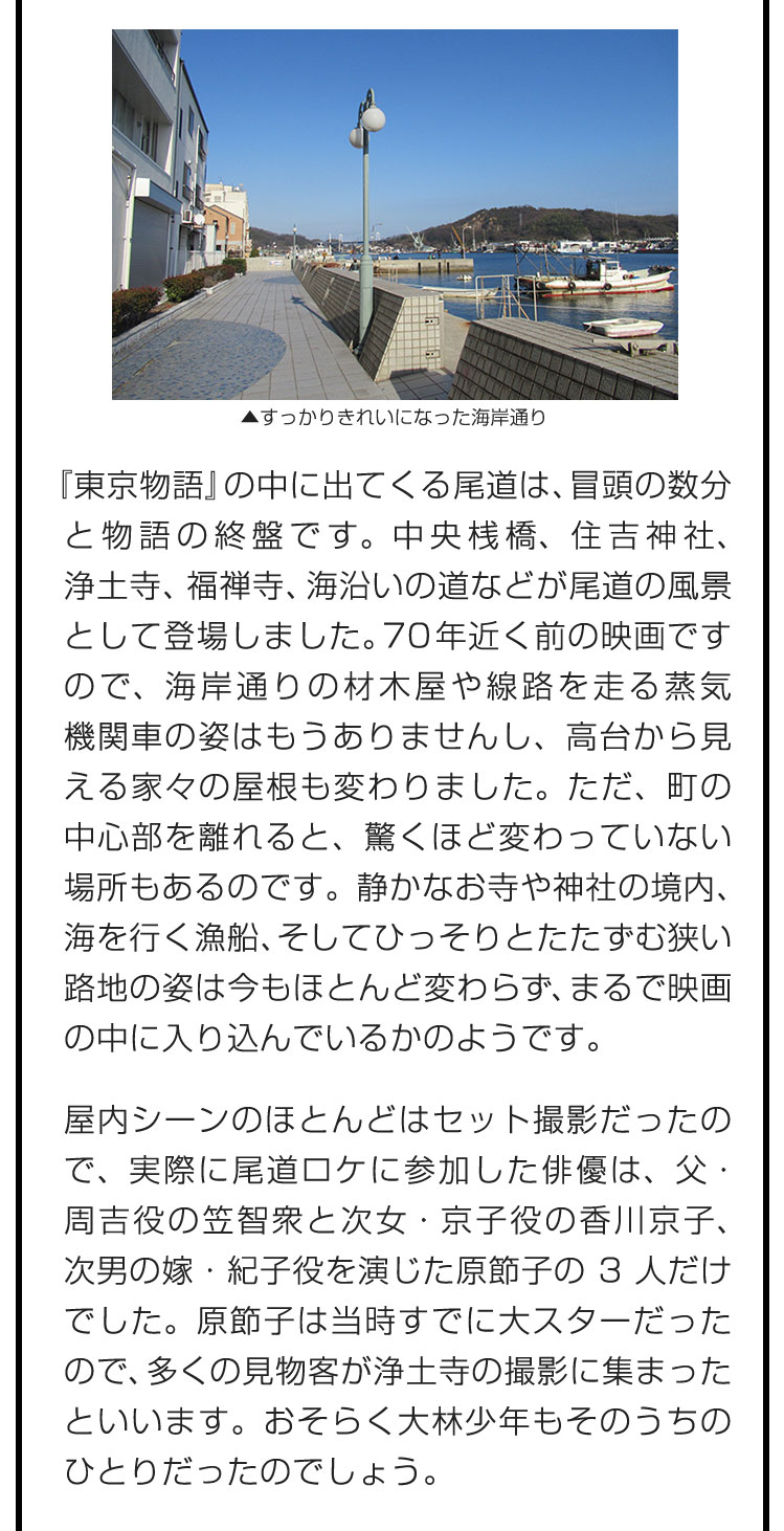 『東京物語』の中に出てくる尾道は、冒頭の数分と物語の終盤です。中央桟橋、住吉神社、浄土寺、福禅寺、海沿いの道などが尾道の風景として登場しました。70年近く前の映画ですので、海岸通りの材木屋や線路を走る蒸気機関車の姿はもうありませんし、高台から見える家々の屋根も変わりました。ただ、町の中心部を離れると、驚くほど変わっていない場所もあるのです。静かなお寺や神社の境内、海を行く漁船、そしてひっそりとたたずむ狭い路地の姿は今もほとんど変わらず、まるで映画の中に入り込んでいるかのようです。　屋内シーンのほとんどはセット撮影だったので、実際に尾道ロケに参加した俳優は、父・周吉役の笠智衆と次女・京子役の香川京子、次男の嫁・紀子役を演じた原節子の3人だけでした。原節子は当時すでに大スターだったので、多くの見物客が浄土寺の撮影に集まったといいます。おそらく大林少年もそのうちのひとりだったのでしょう。