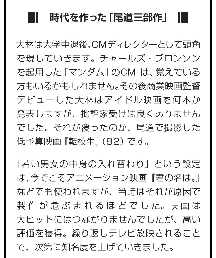 ■時代を作った「尾道三部作」■大林は大学中退後、CMディレクターとして頭角を現していきます。チャールズ・ブロンソンを起用した「マンダム」のCMは、覚えている方もいるかもしれません。その後商業映画監督デビューした大林はアイドル映画を何本か発表しますが、批評家受けは良くありませんでした。それが覆ったのが、尾道で撮影した低予算映画『転校生』（82）です。　「若い男女の中身の入れ替わり」という設定は、今でこそアニメーション映画『君の名は。』などでも使われますが、当時はそれが原因で製作が危ぶまれるほどでした。映画は大ヒットにはつながりませんでしたが、高い評価を獲得。繰り返しテレビ放映されることで、次第に知名度を上げていきました。