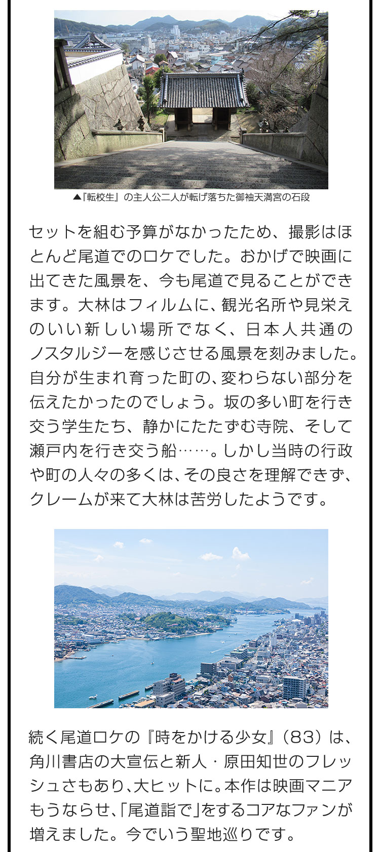 セットを組む予算がなかったため、撮影はほとんど尾道でのロケでした。おかげで映画に出てきた風景を、今も尾道で見ることができます。大林はフィルムに、観光名所や見栄えのいい新しい場所でなく、日本人共通のノスタルジーを感じさせる風景を刻みました。自分が生まれ育った町の、変わらない部分を伝えたかったのでしょう。坂の多い町を行き交う学生たち、静かにたたずむ寺院、そして瀬戸内を行き交う船……。しかし当時の行政や町の人々の多くは、その良さを理解できず、クレームが来て大林は苦労したようです。　続く尾道ロケの『時をかける少女』（83）は、角川書店の大宣伝と新人・原田知世のフレッシュさもあり、大ヒットに。本作は映画マニアもうならせ、「尾道詣で」をするコアなファンが増えました。今でいう聖地巡りです。