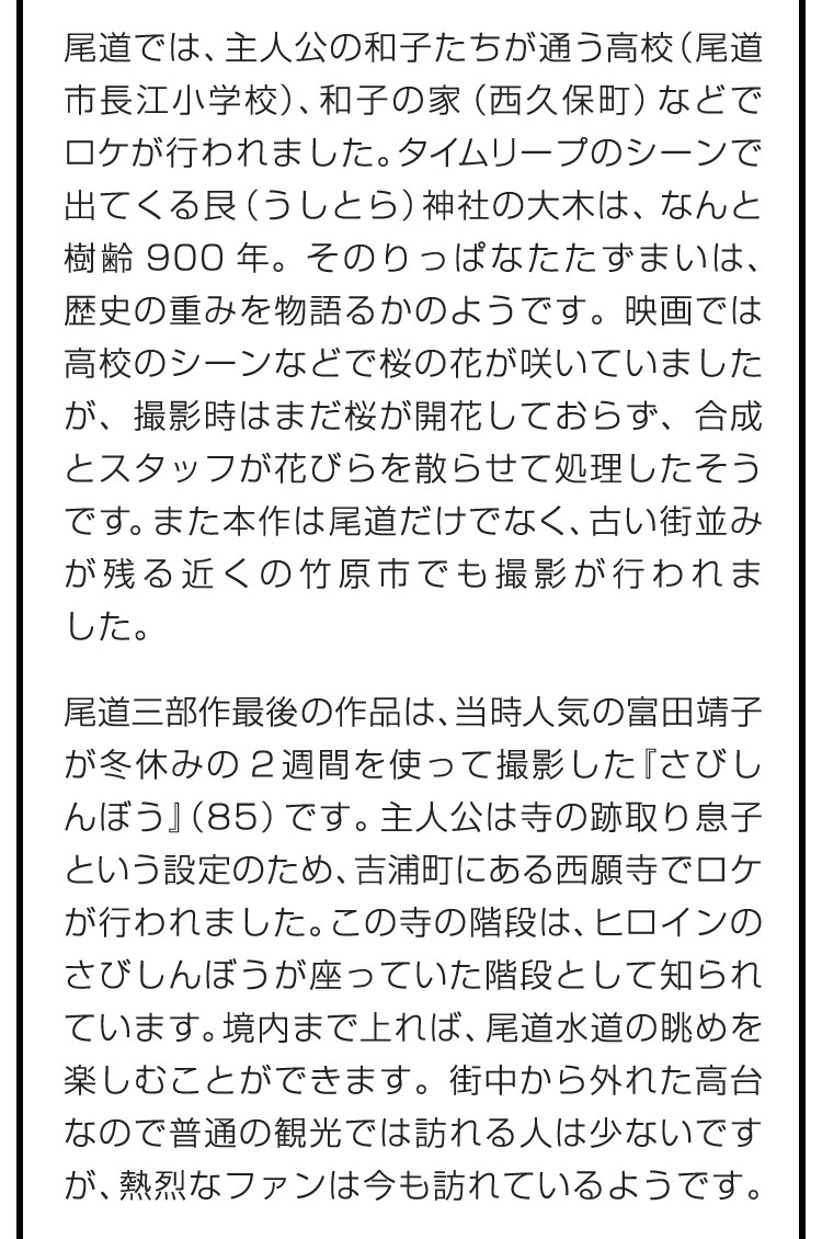 尾道では、主人公の和子たちが通う高校（尾道市長江小学校）、和子の家（西久保町）などでロケが行われました。タイムリープのシーンで出てくる艮（うしとら）神社の大木は、なんと樹齢900年。そのりっぱなたたずまいは、歴史の重みを物語るかのようです。映画では高校のシーンなどで桜の花が咲いていましたが、撮影時はまだ桜が開花しておらず、合成とスタッフが花びらを散らせて処理したそうです。また本作は尾道だけでなく、古い街並みが残る近くの竹原市でも撮影が行われました。　尾道三部作最後の作品は、当時人気の富田靖子が冬休みの2週間を使って撮影した『さびしんぼう』（85）です。主人公は寺の跡取り息子という設定のため、吉浦町にある西願寺でロケが行われました。この寺の階段は、ヒロインのさびしんぼうが座っていた階段として知られています。境内まで上れば、尾道水道の眺めを楽しむことができます。街中から外れた高台なので普通の観光では訪れる人は少ないですが、熱烈なファンは今も訪れているようです。