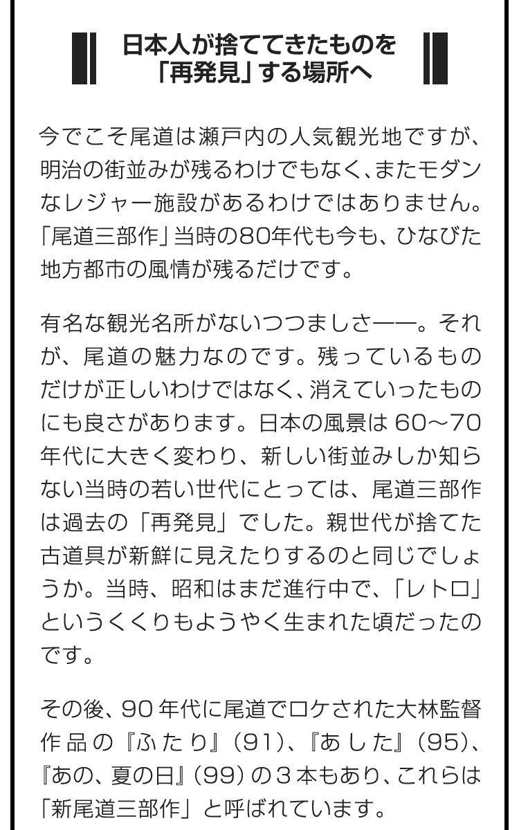 ■日本人が捨ててきたものを「再発見」する場所へ■今でこそ尾道は瀬戸内の人気観光地ですが、明治の街並みが残るわけでもなく、またモダンなレジャー施設があるわけではありません。「尾道三部作」当時の80年代も今も、ひなびた地方都市の風情が残るだけです。　有名な観光名所がないつつましさ――。それが、尾道の魅力なのです。残っているものだけが正しいわけではなく、消えていったものにも良さがあります。日本の風景は60～70年代に大きく変わり、新しい街並みしか知らない当時の若い世代にとっては、尾道三部作は過去の「再発見」でした。親世代が捨てた古道具が新鮮に見えたりするのと同じでしょうか。当時、昭和はまだ進行中で、「レトロ」というくくりもようやく生まれた頃だったのです。　その後、90年代に尾道でロケされた大林監督作品の『ふたり』（91）、『あした』（95）、『あの、夏の日』（99）の3本もあり、これらは「新尾道三部作」と呼ばれています。