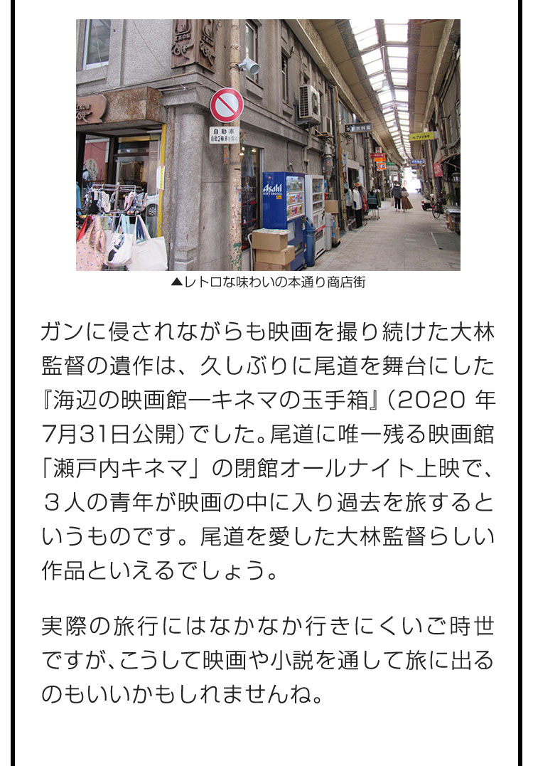 ガンに侵されながらも映画を撮り続けた大林監督の遺作は、久しぶりに尾道を舞台にした『海辺の映画館―キネマの玉手箱』（2020年7月31日公開）でした。尾道に唯一残る映画館「瀬戸内キネマ」の閉館オールナイト上映で、３人の青年が映画の中に入り過去を旅するというものです。尾道を愛した大林監督らしい作品といえるでしょう。　実際の旅行にはなかなか行きにくいご時世ですが、こうして映画や小説を通して旅に出るのもいいかもしれませんね。