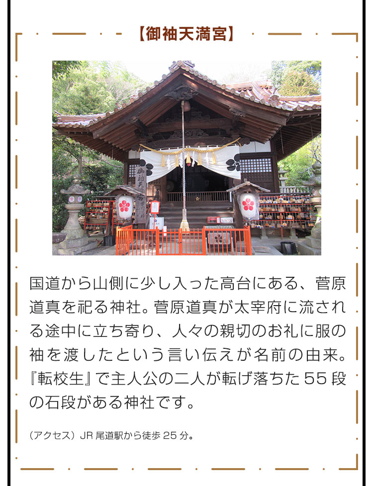 【御袖天満宮】国道から山側に少し入った高台にある、菅原道真を祀る神社。菅原道真が太宰府に流される途中に立ち寄り、人々の親切のお礼に服の袖を渡したという言い伝えが名前の由来。『転校生』で主人公の二人が転げ落ちた55段の石段がある神社です。　（アクセス）JR尾道駅から徒歩25分。