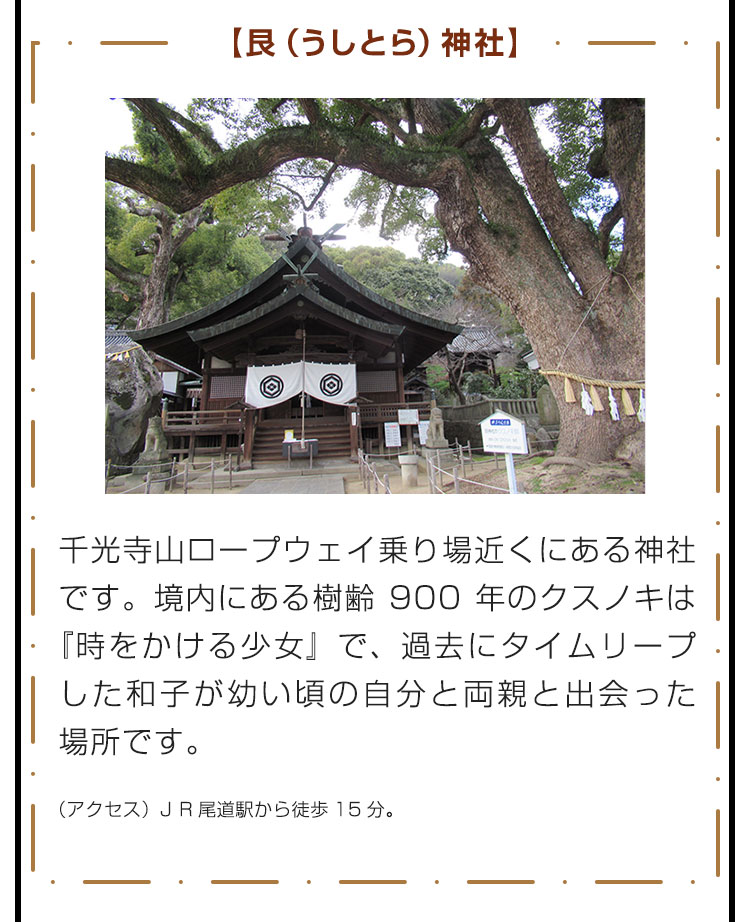 【艮（うしとら）神社】千光寺山ロープウェイ乗り場近くにある神社です。境内にある樹齢900年のクスノキは『時をかける少女』で、過去にタイムリープした和子が幼い頃の自分と両親と出会った場所です。　（アクセス）JR尾道駅から徒歩15分。