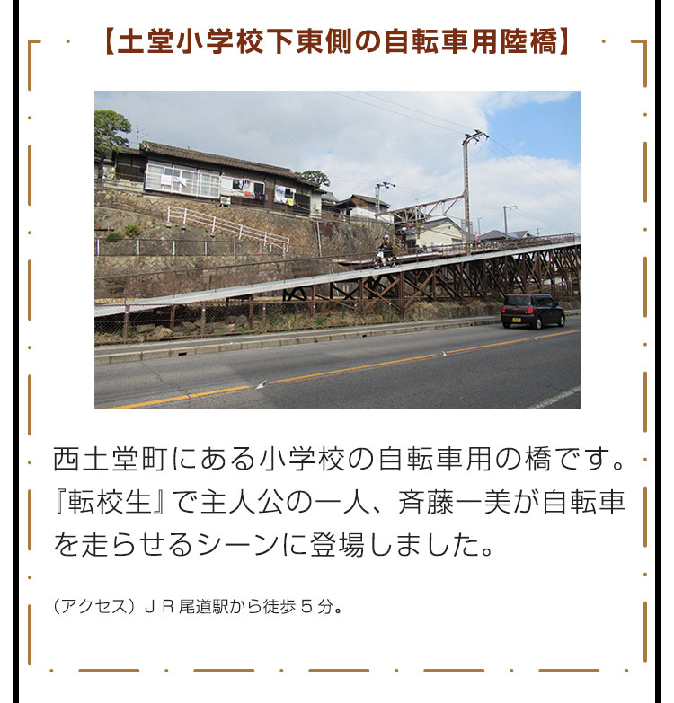 【土堂小学校下東側の自転車用陸橋】西土堂町にある小学校の自転車用の橋です。『転校生』で主人公の一人、斉藤一美が自転車を走らせるシーンに登場しました。　（アクセス）JR尾道駅から徒歩5分。