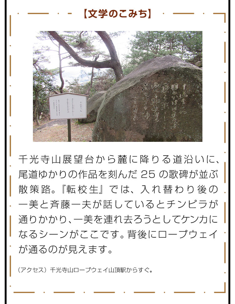 【文学のこみち】千光寺山展望台から麓に降りる道沿いに、尾道ゆかりの作品を刻んだ25の歌碑が並ぶ散策路。『転校生』では、入れ替わり後の一美と斉藤一夫が話しているとチンピラが通りかかり、一美を連れ去ろうとしてケンカになるシーンがここです。背後にロープウェイが通るのが見えます。　（アクセス）千光寺山ロープウェイ山頂駅からすぐ。