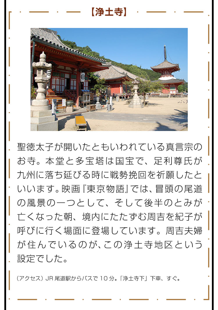 【浄土寺】聖徳太子が開いたともいわれている真言宗のお寺。本堂と多宝塔は国宝で、足利尊氏が九州に落ち延びる時に戦勢挽回を祈願したといいます。映画『東京物語』では、冒頭の尾道の風景の一つとして、そして後半のとみが亡くなった朝、境内にたたずむ周吉を紀子が呼びに行く場面に登場しています。周吉夫婦が住んでいるのが、この浄土寺地区という設定でした。　（アクセス） JR尾道駅からバスで10分。「浄土寺下」下車、すぐ。