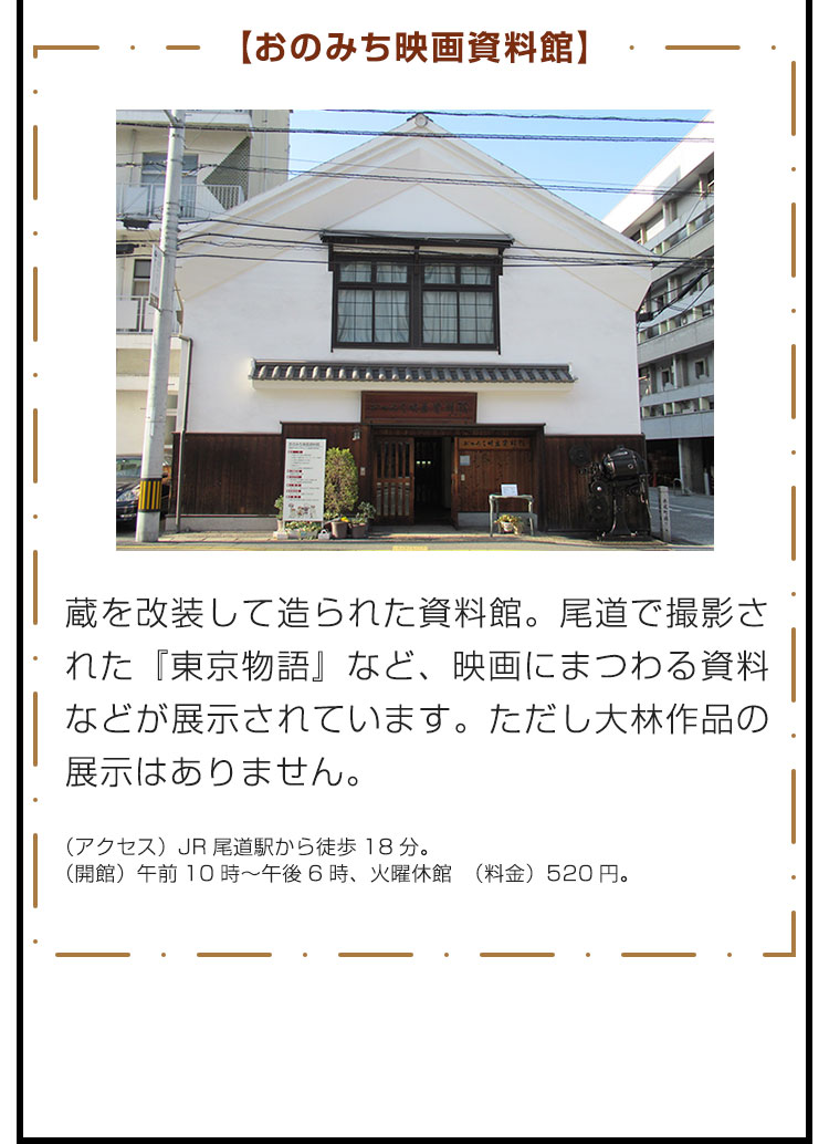 【おのみち映画資料館】蔵を改装して造られた資料館。尾道で撮影された『東京物語』など、映画にまつわる資料などが展示されています。ただし大林作品の展示はありません。　（アクセス）JR尾道駅から徒歩18分。 （開館）午前10時～午後6時、火曜休館 （料金）520円。