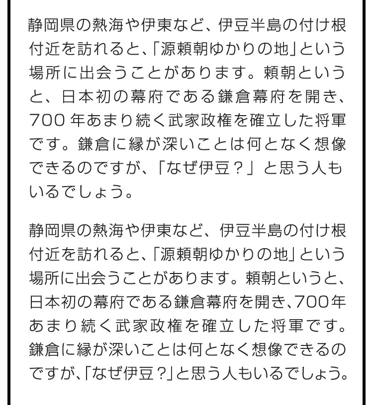 静岡県の熱海や伊東など、伊豆半島の付け根付近を訪れると、「源頼朝ゆかりの地」という場所に出会うことがあります。頼朝というと、日本初の幕府である鎌倉幕府を開き、700年あまり続く武家政権を確立した将軍です。鎌倉に縁が深いことは何となく想像できるのですが、「なぜ伊豆？」と思う人もいるでしょう。　挙兵するまで頼朝が過ごしていた伊豆と幕府が置かれた鎌倉を紹介しながら、あまり知られていない時期の頼朝について、深堀りしていきたいと思います。