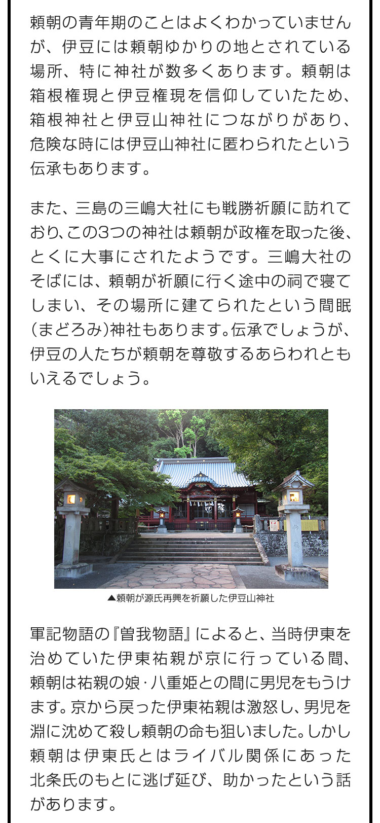 頼朝の青年期のことはよくわかっていませんが、伊豆には頼朝ゆかりの地とされている場所、特に神社が数多くあります。頼朝は箱根権現と伊豆権現を信仰していたため、箱根神社と伊豆山神社につながりがあり、危険な時には伊豆山神社に匿わられたという伝承もあります。　また、三島の三嶋大社にも戦勝祈願に訪れており、この3つの神社は頼朝が政権を取った後、とくに大事にされたようです。三嶋大社のそばには、頼朝が祈願に行く途中の祠で寝てしまい、その場所に建てられたという間眠（まどろみ）神社もあります。伝承でしょうが、伊豆の人たちが頼朝を尊敬するあらわれともいえるでしょう。　軍記物語の『曽我物語』によると、当時伊東を治めていた伊東祐親が京に行っている間、頼朝は祐親の娘・八重姫との間に男児をもうけます。京から戻った伊東祐親は激怒し、男児を淵に沈めて殺し頼朝の命も狙いました。しかし頼朝は伊東氏とはライバル関係にあった北条氏のもとに逃げ延び、助かったという話があります。