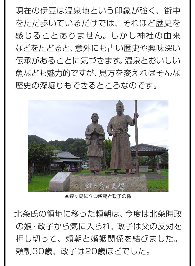 現在の伊豆は温泉地という印象が強く、街中をただ歩いているだけでは、それほど歴史を感じることありません。しかし神社の由来などをたどると、意外にも古い歴史や興味深い伝承があることに気づきます。温泉とおいしい魚なども魅力的ですが、見方を変えればそんな歴史の深堀りもできるところなのです。　北条氏の領地に移った頼朝は、今度は北条時政の娘・政子から気に入られ、政子は父の反対を押し切って、頼朝と婚姻関係を結びました。頼朝30歳、政子は20歳ほどでした。