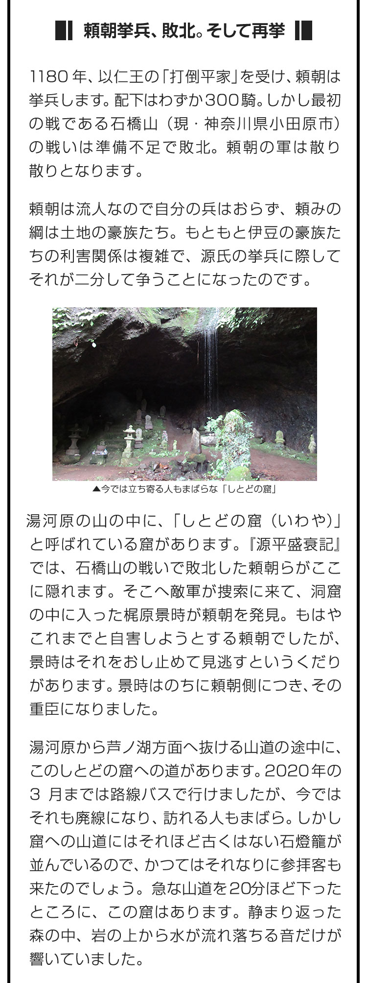 ■頼朝挙兵、敗北。そして再挙■1180年、以仁王の「打倒平家」を受け、頼朝は挙兵します。配下はわずか300騎。しかし最初の戦である石橋山（現・神奈川県小田原市）の戦いは準備不足で敗北。頼朝の軍は散り散りとなります。　頼朝は流人なので自分の兵はおらず、頼みの綱は土地の豪族たち。もともと伊豆の豪族たちの利害関係は複雑で、源氏の挙兵に際してそれが二分して争うことになったのです。　湯河原の山の中に、「しとどの窟（いわや）」と呼ばれている窟があります。『源平盛衰記』では、石橋山の戦いで敗北した頼朝らがここに隠れます。そこへ敵軍が捜索に来て、洞窟の中に入った梶原景時が頼朝を発見。もはやこれまでと自害しようとする頼朝でしたが、景時はそれをおし止めて見逃すというくだりがあります。景時はのちに頼朝側につき、その重臣になりました。　湯河原から芦ノ湖方面へ抜ける山道の途中に、このしとどの窟への道があります。2020年の3月までは路線バスで行けましたが、今ではそれも廃線になり、訪れる人もまばら。しかし窟への山道にはそれほど古くはない石燈籠が並んでいるので、かつてはそれなりに参拝客も来たのでしょう。急な山道を20分ほど下ったところに、この窟はあります。静まり返った森の中、岩の上から水が流れ落ちる音だけが響いていました。