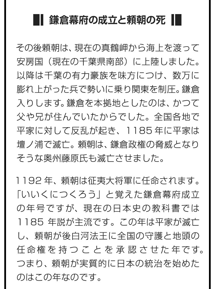 ■鎌倉幕府の成立と頼朝の死■その後頼朝は、現在の真鶴岬から海上を渡って安房国（現在の千葉県南部）に上陸しました。以降は千葉の有力豪族を味方につけ、数万に膨れ上がった兵で勢いに乗り関東を制圧。鎌倉入りします。鎌倉を本拠地としたのは、かつて父や兄が住んでいたからでした。全国各地で平家に対して反乱が起き、1185年に平家は壇ノ浦で滅亡。頼朝は、鎌倉政権の脅威となりそうな奥州藤原氏も滅亡させました。　1192年、頼朝は征夷大将軍に任命されます。「いいくにつくろう」と覚えた鎌倉幕府成立の年号ですが、現在の日本史の教科書では1185年説が主流です。この年は平家が滅亡し、頼朝が後白河法王に全国の守護と地頭の任命権を持つことを承認させた年です。つまり、頼朝が実質的に日本の統治を始めたのはこの年なのです。