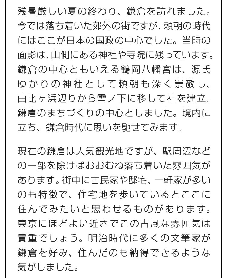 残暑厳しい夏の終わり、鎌倉を訪れました。今では落ち着いた郊外の街ですが、頼朝の時代にはここが日本の国政の中心でした。当時の面影は、山側にある神社や寺院に残っています。鎌倉の中心ともいえる鶴岡八幡宮は、源氏ゆかりの神社として頼朝も深く崇敬し、由比ヶ浜辺りから雪ノ下に移して社を建立。鎌倉のまちづくりの中心としました。境内に立ち、鎌倉時代に思いを馳せてみます。　現在の鎌倉は人気観光地ですが、駅周辺などの一部を除けばおおむね落ち着いた雰囲気があります。街中に古民家や邸宅、一軒家が多いのも特徴で、住宅地を歩いているとここに住んでみたいと思わせるものがあります。東京にほどよい近さでこの古風な雰囲気は貴重でしょう。明治時代に多くの文筆家が鎌倉を好み、住んだのも納得できるような気がしました。