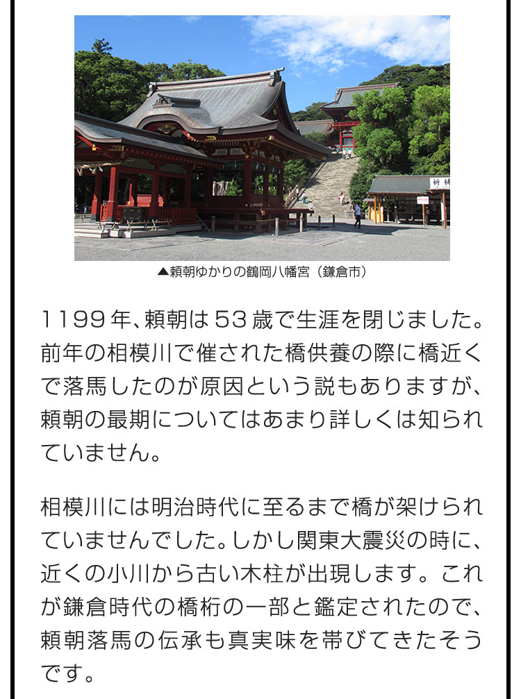 1199年、頼朝は53歳で生涯を閉じました。前年の相模川で催された橋供養の際に橋近くで落馬したのが原因という説もありますが、頼朝の最期についてはあまり詳しくは知られていません。　相模川には明治時代に至るまで橋が架けられていませんでした。しかし関東大震災の時に、近くの小川から古い木柱が出現します。これが鎌倉時代の橋桁の一部と鑑定されたので、頼朝落馬の伝承も真実味を帯びてきたそうです。