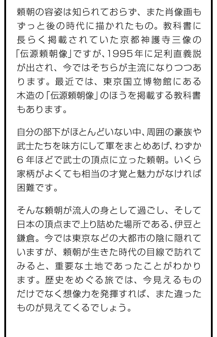 頼朝の容姿は知られておらず、また肖像画もずっと後の時代に描かれたもの。教科書に長らく掲載されていた京都神護寺三像の「伝源頼朝像」ですが、1995年に足利直義説が出され、今ではそちらが主流になりつつあります。最近では、東京国立博物館にある木造の「伝源頼朝像」のほうを掲載する教科書もあります。　自分の部下がほとんどいない中、周囲の豪族や武士たちを味方にして軍をまとめあげ、わずか6年ほどで武士の頂点に立った頼朝。いくら家柄がよくても相当の才覚と魅力がなければ困難です。　そんな頼朝が流人の身として過ごし、そして日本の頂点まで上り詰めた場所である、伊豆と鎌倉。今では東京などの大都市の陰に隠れていますが、頼朝が生きた時代の目線で訪れてみると、重要な土地であったことがわかります。歴史をめぐる旅では、今見えるものだけでなく想像力を発揮すれば、また違ったものが見えてくるでしょう。