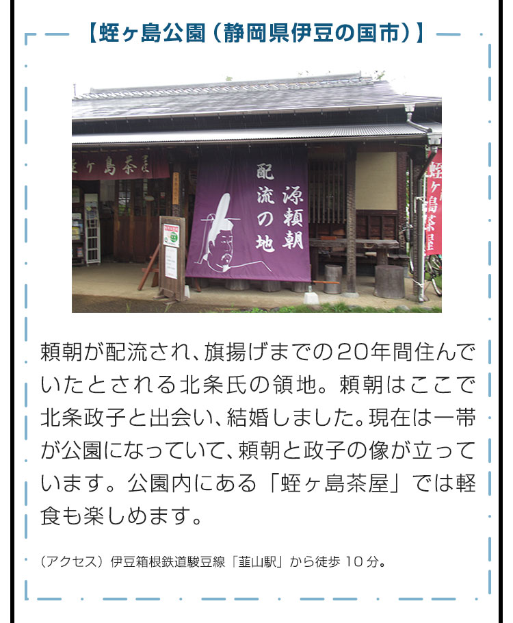 【蛭ヶ島公園（静岡県伊豆の国市）】頼朝が配流され、旗揚げまでの20年間住んでいたとされる北条氏の領地。頼朝はここで北条政子と出会い、結婚しました。現在は一帯が公園になっていて、頼朝と政子の像が立っています。公園内にある「蛭ヶ島茶屋」では軽食も楽しめます。　（アクセス）伊豆箱根鉄道駿豆線「韮山駅」から徒歩10分。