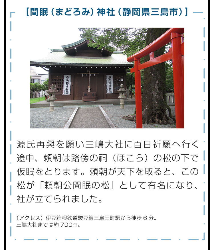 【間眠（まどろみ）神社（静岡県三島市）】源氏再興を願い三嶋大社に百日祈願へ行く途中、頼朝は路傍の祠（ほこら）の松の下で仮眠をとります。頼朝が天下を取ると、この松が「頼朝公間眠の松」として有名になり、社が立てられました。　（アクセス）伊豆箱根鉄道駿豆線三島田町駅から徒歩6分。三嶋大社までは約700m。