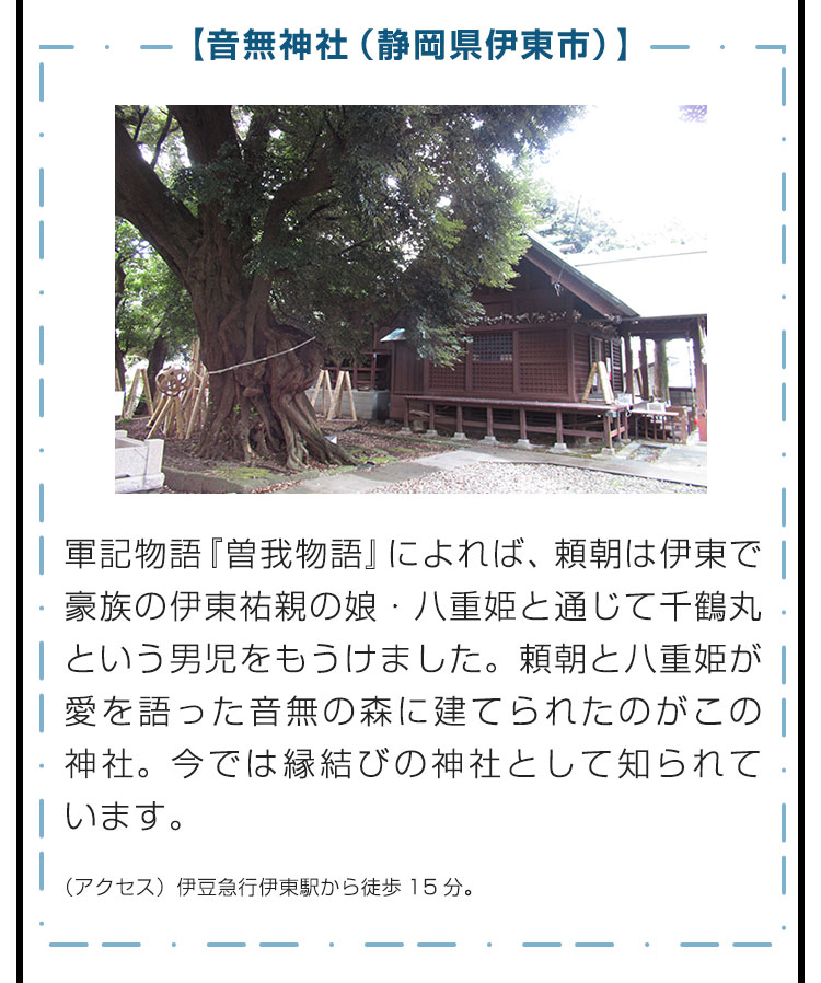 【音無神社（静岡県伊東市）】軍記物語『曽我物語』によれば、頼朝は伊東で豪族の伊東祐親の娘・八重姫と通じて千鶴丸という男児をもうけました。頼朝と八重姫が愛を語った音無の森に建てられたのがこの神社。今では縁結びの神社として知られています。　（アクセス）伊豆急行伊東駅から徒歩15分。