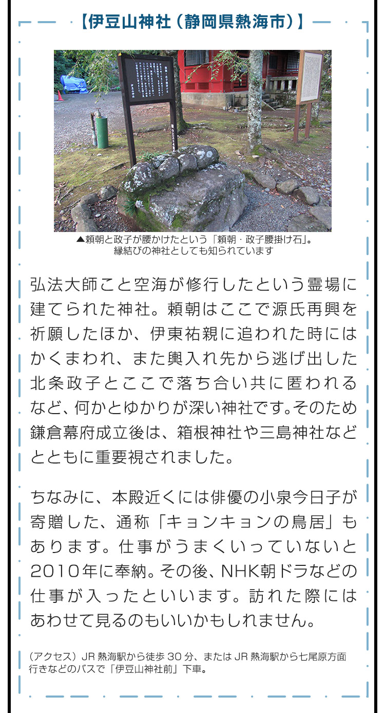 【伊豆山神社（静岡県熱海市）】弘法大師こと空海が修行したという霊場に建てられた神社。頼朝はここで源氏再興を祈願したほか、伊東祐親に追われた時にはかくまわれ、また輿入れ先から逃げ出した北条政子とここで落ち合い共に匿われるなど、何かとゆかりが深い神社です。そのため鎌倉幕府成立後は、箱根神社や三島神社などとともに重要視されました。　ちなみに、本殿近くには俳優の小泉今日子が寄贈した、通称「キョンキョンの鳥居」もあります。仕事がうまくいっていないと2010年に奉納。その後、NHK朝ドラなどの仕事が入ったといいます。訪れた際にはあわせて見るのもいいかもしれません。　（アクセス）JR熱海駅から徒歩30分、またはJR熱海駅から七尾原方面行きなどのバスで「伊豆山神社前」下車。