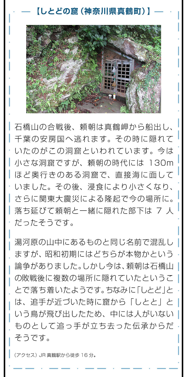 【しとどの窟（神奈川県真鶴町）】石橋山の合戦後、頼朝は真鶴岬から船出し、千葉の安房国へ逃れます。その時に隠れていたのがこの洞窟といわれています。今は小さな洞窟ですが、頼朝の時代には130mほど奥行きのある洞窟で、直接海に面していました。その後、浸食により小さくなり、さらに関東大震災による隆起で今の場所に。落ち延びて頼朝と一緒に隠れた部下は7人だったそうです。　湯河原の山中にあるものと同じ名前で混乱しますが、昭和初期にはどちらが本物かという論争がありました。しかし今は、頼朝は石橋山の敗戦後に複数の場所に隠れていたということで落ち着いたようです。ちなみに「しとど」とは、追手が近づいた時に窟から「しとと」という鳥が飛び出したため、中には人がいないものとして追っ手が立ち去った伝承からだそうです。　（アクセス）JR真鶴駅から徒歩16分。