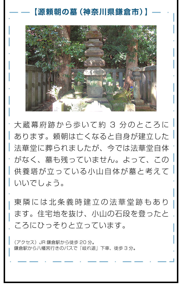 【源頼朝の墓（神奈川県鎌倉市）】大蔵幕府跡から歩いて約3分のところにあります。頼朝は亡くなると自身が建立した法華堂に葬られましたが、今では法華堂自体がなく、墓も残っていません。よって、この供養塔が立っている小山自体が墓と考えていいでしょう。　東隣には北条義時建立の法華堂跡もあります。住宅地を抜け、小山の石段を登ったところにひっそりと立っています。　（アクセス）JR鎌倉駅から徒歩20分。鎌倉駅から八幡宮行きのバスで「岐れ道」下車、徒歩3分。