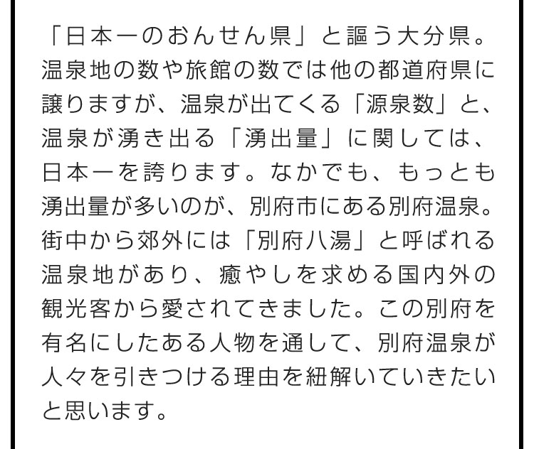 「日本一のおんせん県」と謳う大分県。温泉地の数や旅館の数では他の都道府県に譲りますが、温泉が出てくる「源泉数」と、温泉が湧き出る「湧出量」に関しては、日本一を誇ります。なかでも、もっとも湧出量が多いのが、別府市にある別府温泉。街中から郊外には「別府八湯」と呼ばれる温泉地があり、癒やしを求める国内外の観光客から愛されてきました。この別府を有名にしたある人物を通して、別府温泉が人々を引きつける理由を紐解いていきたいと思います。