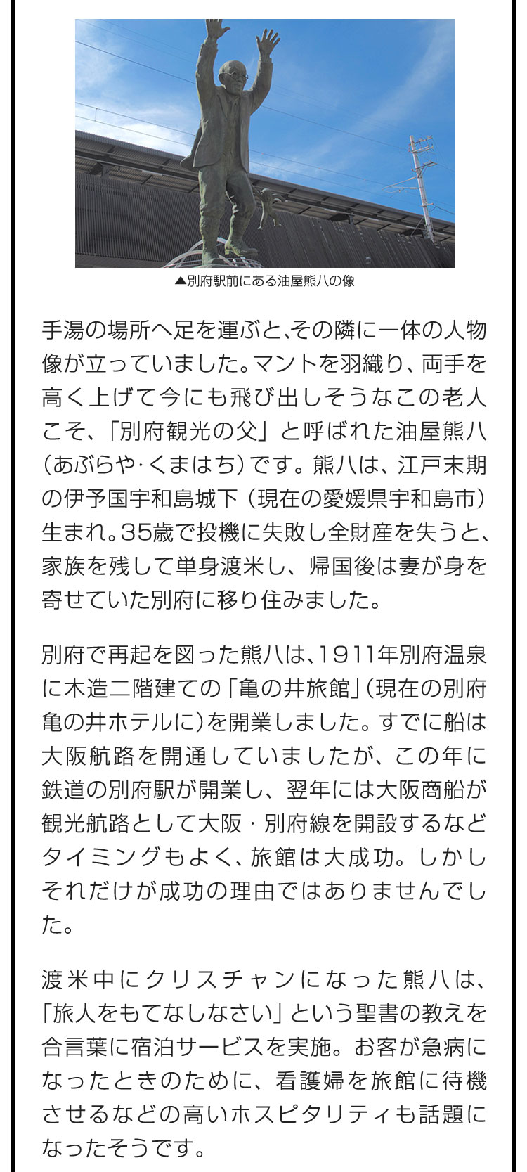 手湯の場所へ足を運ぶと、その隣に一体の人物像が立っていました。マントを羽織り、両手を高く上げて今にも飛び出しそうなこの老人こそ、「別府観光の父」と呼ばれた油屋熊八（あぶらや・くまはち）です。熊八は、江戸末期の伊予国宇和島城下（現在の愛媛県宇和島市）生まれ。35歳で投機に失敗し全財産を失うと、家族を残して単身渡米し、帰国後は妻が身を寄せていた別府に移り住みました。　別府で再起を図った熊八は、1911年別府温泉に木造二階建ての「亀の井旅館」（現在の別府亀の井ホテルに）を開業しました。すでに船は大阪航路を開通していましたが、この年に鉄道の別府駅が開業し、翌年には大阪商船が観光航路として大阪・別府線を開設するなどタイミングもよく、旅館は大成功。しかしそれだけが成功の理由ではありませんでした。　渡米中にクリスチャンになった熊八は、「旅人をもてなしなさい」という聖書の教えを合言葉に宿泊サービスを実施。お客が急病になったときのために、看護婦を旅館に待機させるなどの高いホスピタリティも話題になったそうです。