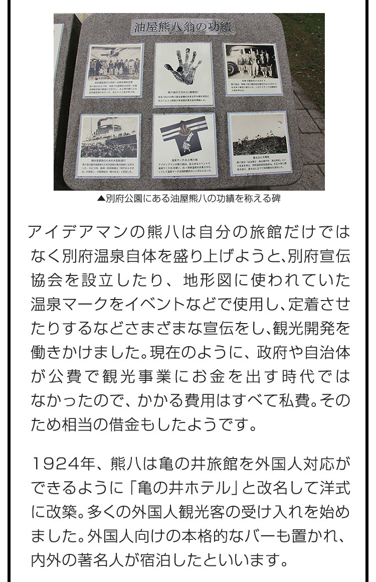 アイデアマンの熊八は自分の旅館だけではなく別府温泉自体を盛り上げようと、別府宣伝協会を設立したり、地形図に使われていた温泉マークをイベントなどで使用し、定着させたりするなどさまざまな宣伝をし、観光開発を働きかけました。現在のように、政府や自治体が公費で観光事業にお金を出す時代ではなかったので、かかる費用はすべて私費。そのため相当の借金もしたようです。　1924年、熊八は亀の井旅館を外国人対応ができるように「亀の井ホテル」と改名して洋式に改築。多くの外国人観光客の受け入れを始めました。外国人向けの本格的なバーも置かれ、内外の著名人が宿泊したといいます。