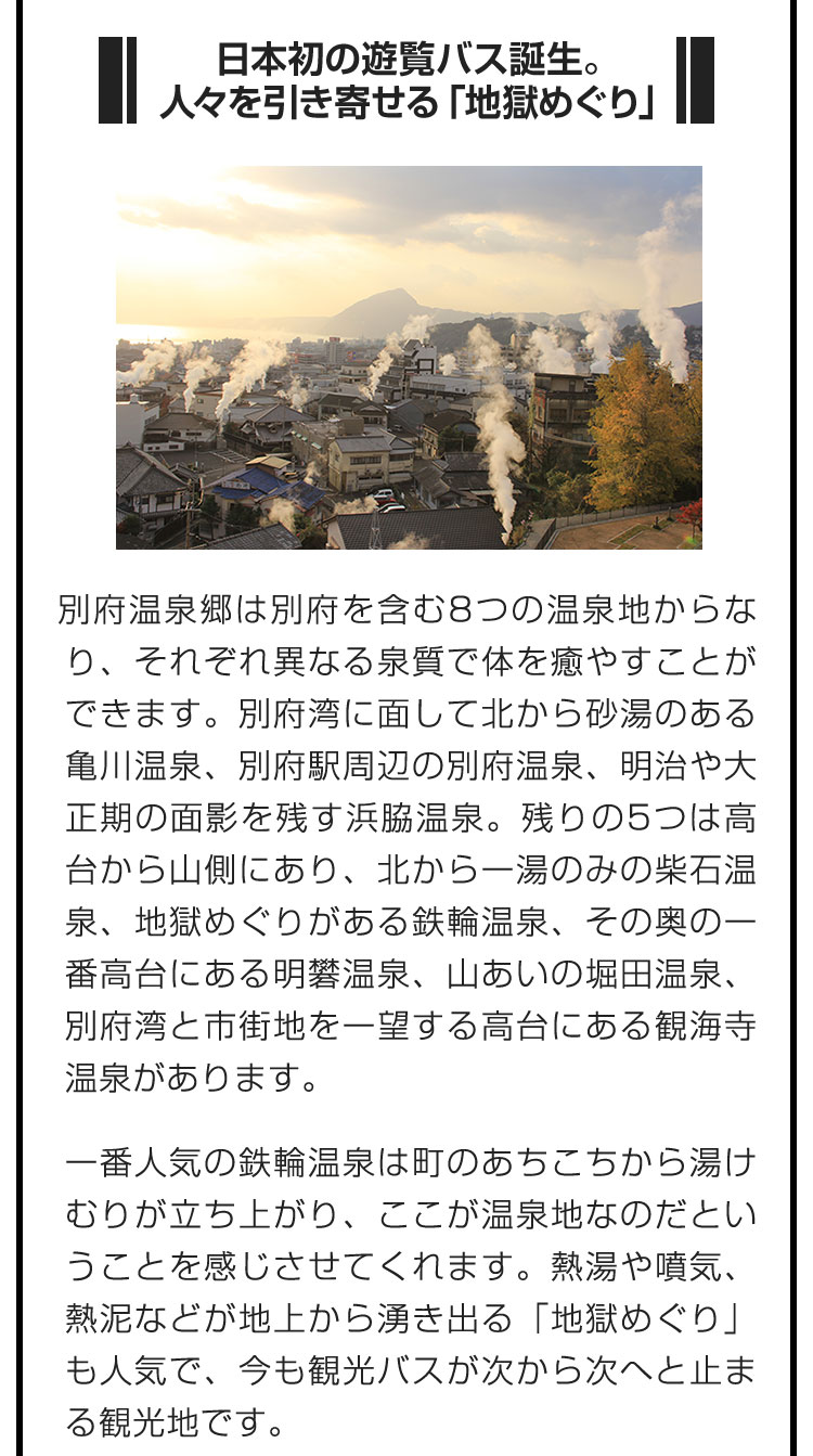 ■日本初の遊覧バス誕生。人々を引き寄せる「地獄めぐり」■別府温泉郷は別府を含む8つの温泉地からなり、それぞれ異なる泉質で体を癒やすことができます。別府湾に面して北から砂湯のある亀川温泉、別府駅周辺の別府温泉、明治や大正期の面影を残す浜脇温泉。残りの5つは高台から山側にあり、北から一湯のみの柴石温泉、地獄めぐりがある鉄輪温泉、その奥の一番高台にある明礬温泉、山あいの堀田温泉、別府湾と市街地を一望する高台にある観海寺温泉があります。　一番人気の鉄輪温泉は町のあちこちから湯けむりが立ち上がり、ここが温泉地なのだということを感じさせてくれます。熱湯や噴気、熱泥などが地上から湧き出る「地獄めぐり」も人気で、今も観光バスが次から次へと止まる観光地です。