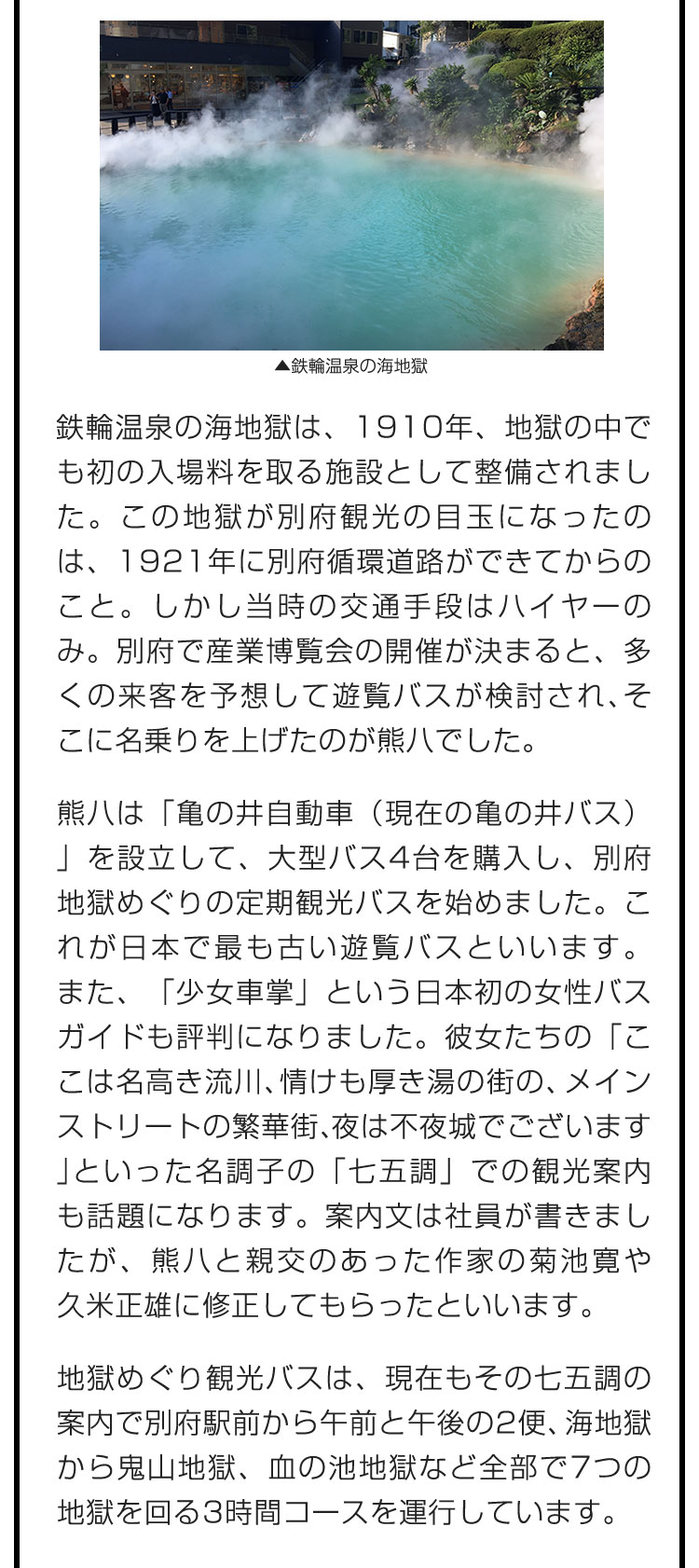 鉄輪温泉の海地獄は、1910年、地獄の中でも初の入場料を取る施設として整備されました。この地獄が別府観光の目玉になったのは、1921年に別府循環道路ができてからのこと。しかし当時の交通手段はハイヤーのみ。別府で産業博覧会の開催が決まると、多くの来客を予想して遊覧バスが検討され、そこに名乗りを上げたのが熊八でした。　熊八は「亀の井自動車（現在の亀の井バス）」を設立して、大型バス4台を購入し、別府地獄めぐりの定期観光バスを始めました。これが日本で最も古い遊覧バスといいます。また、「少女車掌」という日本初の女性バスガイドも評判になりました。彼女たちの「ここは名高き流川、情けも厚き湯の街の、メインストリートの繁華街、夜は不夜城でございます」といった名調子の「七五調」での観光案内も話題になります。案内文は社員が書きましたが、熊八と親交のあった作家の菊池寛や久米正雄に修正してもらったといいます。　地獄めぐり観光バスは、現在もその七五調の案内で別府駅前から午前と午後の2便、海地獄から鬼山地獄、血の池地獄など全部で7つの地獄を回る3時間コースを運行しています。