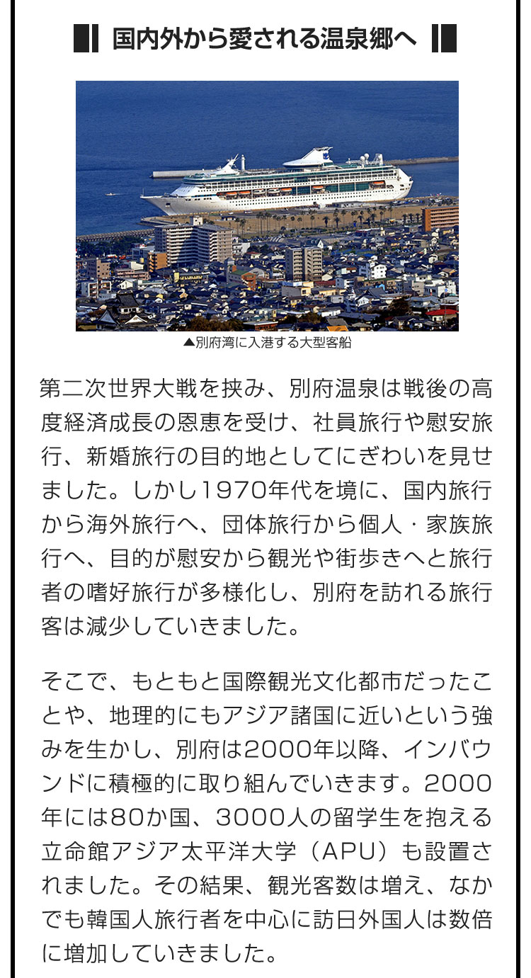 ■国内外から愛される温泉郷へ■第二次世界大戦を挟み、別府温泉は戦後の高度経済成長の恩恵を受け、社員旅行や慰安旅行、新婚旅行の目的地としてにぎわいを見せました。しかし1970年代を境に、国内旅行から海外旅行へ、団体旅行から個人・家族旅行へ、目的が慰安から観光や街歩きへと旅行者の嗜好旅行が多様化し、別府を訪れる旅行客は減少していきました。　そこで、もともと国際観光文化都市だったことや、地理的にもアジア諸国に近いという強みを生かし、別府は2000年以降、インバウンドに積極的に取り組んでいきます。2000年には80か国、3000人の留学生を抱える立命館アジア太平洋大学（APU）も設置されました。その結果、観光客数は増え、なかでも韓国人旅行者を中心に訪日外国人は数倍に増加していきました。　