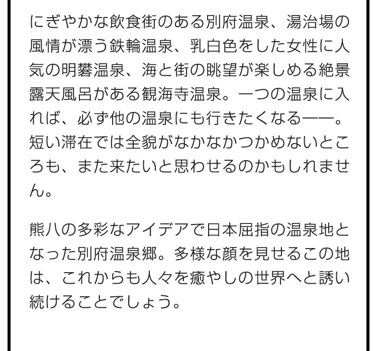 にぎやかな飲食街のある別府温泉、湯治場の風情が漂う鉄輪温泉、乳白色をした女性に人気の明礬温泉、海と街の眺望が楽しめる絶景露天風呂がある観海寺温泉。一つの温泉に入れば、必ず他の温泉にも行きたくなる――。短い滞在では全貌がなかなかつかめないところも、また来たいと思わせるのかもしれません。　熊八の多彩なアイデアで日本屈指の温泉地となった別府温泉郷。多様な顔を見せるこの地は、これからも人々を癒やしの世界へと誘い続けることでしょう。