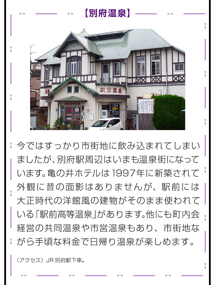 【別府温泉】今ではすっかり市街地に飲み込まれてしまいましたが、別府駅周辺はいまも温泉街になっています。亀の井ホテルは1997年に新築されて外観に昔の面影はありませんが、駅前には大正時代の洋館風の建物がそのまま使われている「駅前高等温泉」があります。他にも町内会経営の共同温泉や市営温泉もあり、市街地ながら手頃な料金で日帰り温泉が楽しめます。（アクセス）JR別府駅下車。