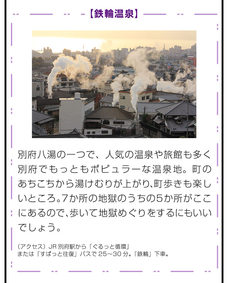 【鉄輪温泉】別府八湯の一つで、人気の温泉や旅館も多く別府でもっともポピュラーな温泉地。町のあちこちから湯けむりが上がり、町歩きも楽しいところ。7か所の地獄のうちの5か所がここにあるので、歩いて地獄めぐりをするにもいいでしょう。（アクセス）JR別府駅から「ぐるっと循環」または「すぱっと往復」バスで25〜30分。「鉄輪」下車。