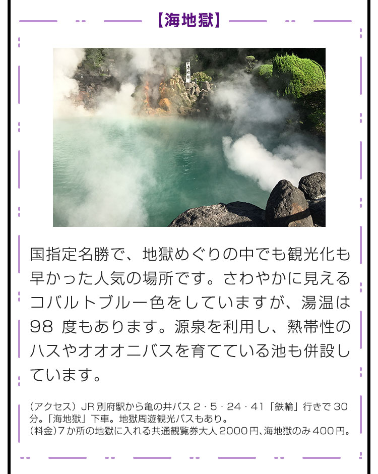 【海地獄】国指定名勝で、地獄めぐりの中でも観光化も早かった人気の場所です。さわやかに見えるコバルトブルー色をしていますが、湯温は98度もあります。源泉を利用し、熱帯性のハスやオオオニバスを育てている池も併設しています。（アクセス）JR別府駅から亀の井バス2・5・24・41「鉄輪」行きで30分。「海地獄」下車。地獄周遊観光バスもあり。（料金）7か所の地獄に入れる共通観覧券大人2000円、海地獄のみ400円。