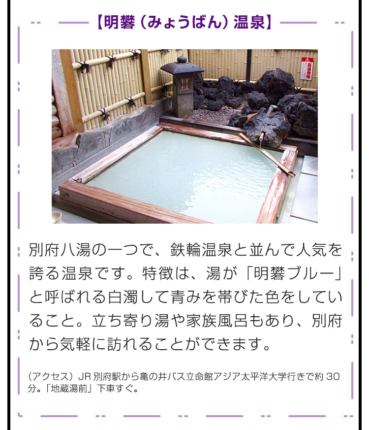 【明礬（みょうばん）温泉】別府八湯の一つで、鉄輪温泉と並んで人気を誇る温泉です。特徴は、湯が「明礬ブルー」と呼ばれる白濁して青みを帯びた色をしていること。立ち寄り湯や家族風呂もあり、別府から気軽に訪れることができます。（アクセス）JR別府駅から亀の井バス立命館アジア太平洋大学行きで約30分。「地蔵湯前」下車すぐ。