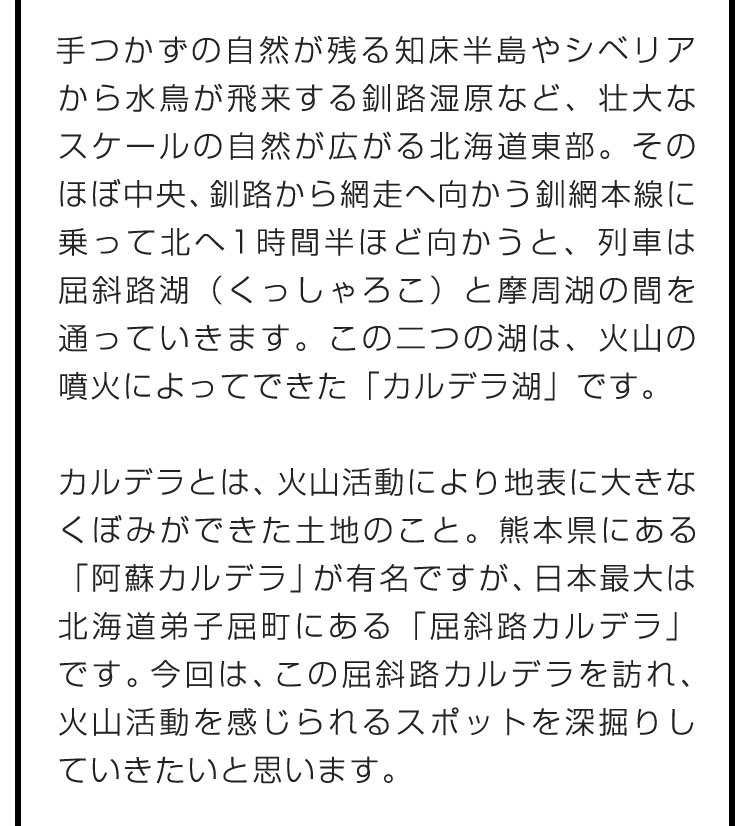 手つかずの自然が残る知床半島やシベリアから水鳥が飛来する釧路湿原など、壮大なスケールの自然が広がる北海道東部。そのほぼ中央、釧路から網走へ向かう釧網本線に乗って北へ1時間半ほど向かうと、列車は屈斜路湖（くっしゃろこ）と摩周湖の間を通っていきます。この二つの湖は、火山の噴火によってできた「カルデラ湖」です。　カルデラとは、火山活動により地表に大きなくぼみができた土地のこと。熊本県にある「阿蘇カルデラ」が有名ですが、日本最大は北海道弟子屈町にある「屈斜路カルデラ」です。今回は、この屈斜路カルデラを訪れ、火山活動を感じられるスポットを深掘りしていきたいと思います。