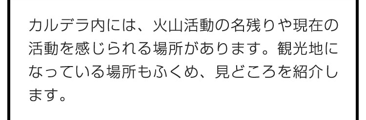 カルデラ内には、火山活動の名残りや現在の活動を感じられる場所があります。観光地になっている場所もふくめ、見どころを紹介します。