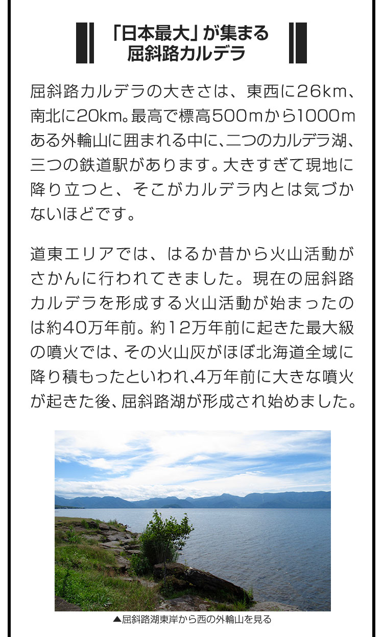 ■「日本最大」が集まる屈斜路カルデラ■屈斜路カルデラの大きさは、東西に26km、南北に20km。最高で標高500mから1000mある外輪山に囲まれる中に、二つのカルデラ湖、三つの鉄道駅があります。大きすぎて現地に降り立つと、そこがカルデラ内とは気づかないほどです。　道東エリアでは、はるか昔から火山活動がさかんに行われてきました。現在の屈斜路カルデラを形成する火山活動が始まったのは約40万年前。約12万年前に起きた最大級の噴火では、その火山灰がほぼ北海道全域に降り積もったといわれ、4万年前に大きな噴火が起きた後、屈斜路湖が形成され始めました。