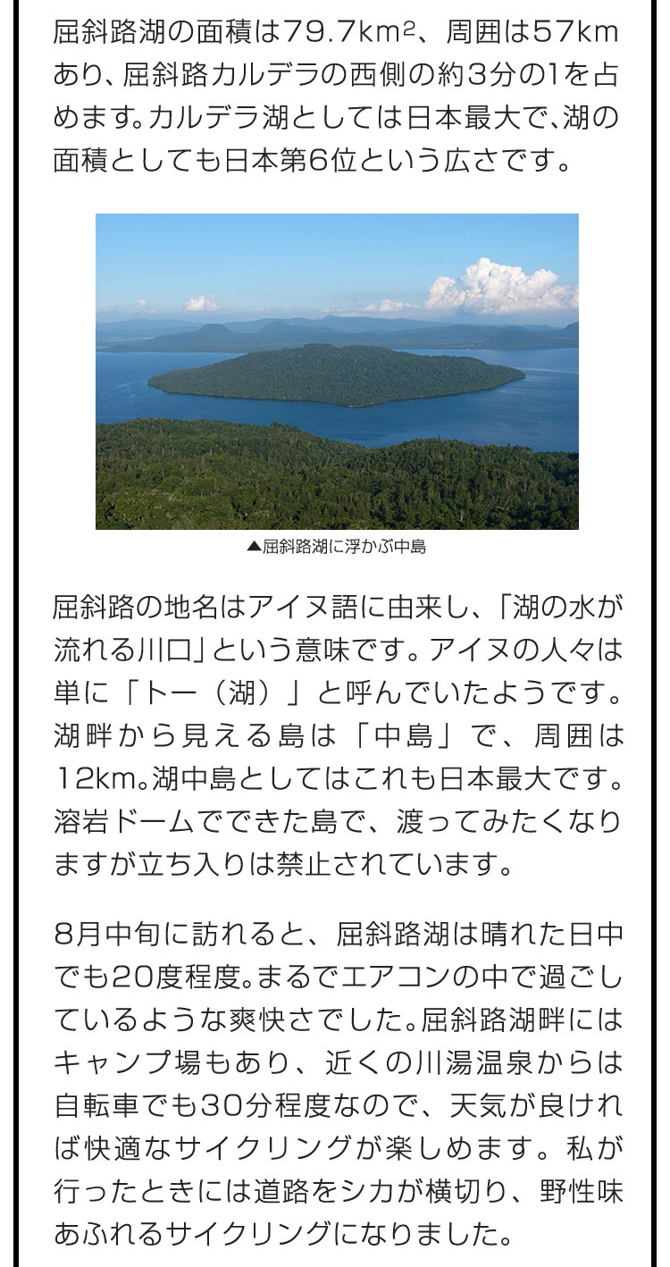 屈斜路湖の面積は79.7 km2、周囲は57kmあり、屈斜路カルデラの西側の約3分の１を占めます。カルデラ湖としては日本最大で、湖の面積としても日本第6位という広さです。　屈斜路の地名はアイヌ語に由来し、「湖の水が流れる川口」という意味です。アイヌの人々は単に「トー（湖）」と呼んでいたようです。湖畔から見える島は「中島」で、周囲は12km。湖中島としてはこれも日本最大です。溶岩ドームでできた島で、渡ってみたくなりますが立ち入りは禁止されています。　8月中旬に訪れると、屈斜路湖は晴れた日中でも20度程度。まるでエアコンの中で過ごしているような爽快さでした。屈斜路湖畔にはキャンプ場もあり、近くの川湯温泉からは自転車でも30分程度なので、天気が良ければ快適なサイクリングが楽しめます。私が行ったときには道路をシカが横切り、野性味あふれるサイクリングになりました。