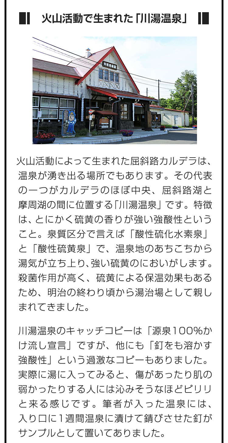 ■火山活動で生まれた「川湯温泉」■火山活動によって生まれた屈斜路カルデラは、温泉が湧き出る場所でもあります。その代表の一つがカルデラのほぼ中央、屈斜路湖と摩周湖の間に位置する「川湯温泉」です。特徴は、とにかく硫黄の香りが強い強酸性ということ。泉質区分で言えば「酸性硫化水素泉」と「酸性硫黄泉」で、温泉地のあちこちから湯気が立ち上り、強い硫黄のにおいがします。殺菌作用が高く、硫黄による保温効果もあるため、明治の終わり頃から湯治場として親しまれてきました。　川湯温泉のキャッチコピーは「源泉100%かけ流し宣言」ですが、他にも「釘をも溶かす強酸性」という過激なコピーもありました。実際に湯に入ってみると、傷があったり肌の弱かったりする人には沁みそうなほどピリリと来る感じです。筆者が入った温泉には、入り口に1週間温泉に漬けて錆びさせた釘がサンプルとして置いてありました。