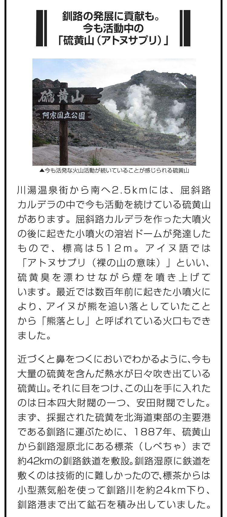 ■釧路の発展に貢献も。今も活動中の「硫黄山（アトヌサプリ）」■川湯温泉街から南へ2.5kmには、屈斜路カルデラの中で今も活動を続けている硫黄山があります。屈斜路カルデラを作った大噴火の後に起きた小噴火の溶岩ドームが発達したもので、標高は512m。アイヌ語では「アトヌサプリ（裸の山の意味）」といい、硫黄臭を漂わせながら煙を噴き上げています。最近では数百年前に起きた小噴火により、アイヌが熊を追い落としていたことから「熊落とし」と呼ばれている火口もできました。　近づくと鼻をつくにおいでわかるように、今も大量の硫黄を含んだ熱水が日々吹き出ている硫黄山。それに目をつけ、この山を手に入れたのは日本四大財閥の一つ、安田財閥でした。まず、採掘された硫黄を北海道東部の主要港である釧路に運ぶために、1887年、硫黄山から釧路湿原北にある標茶（しべちゃ）まで約42kmの釧路鉄道を敷設。釧路湿原に鉄道を敷くのは技術的に難しかったので、標茶からは小型蒸気船を使って釧路川を約24km下り、釧路港まで出て鉱石を積み出していました。