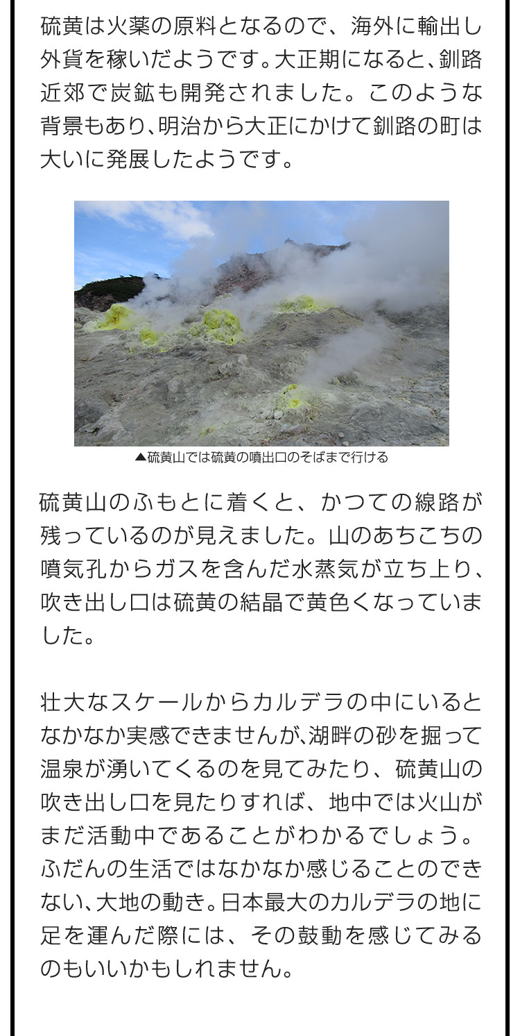 硫黄は火薬の原料となるので、海外に輸出し外貨を稼いだようです。大正期になると、釧路近郊で炭鉱も開発されました。このような背景もあり、明治から大正にかけて釧路の町は大いに発展したようです。　硫黄山のふもとに着くと、かつての線路が残っているのが見えました。山のあちこちの噴気孔からガスを含んだ水蒸気が立ち上り、吹き出し口は硫黄の結晶で黄色くなっていました。　壮大なスケールからカルデラの中にいるとなかなか実感できませんが、湖畔の砂を掘って温泉が湧いてくるのを見てみたり、硫黄山の吹き出し口を見たりすれば、地中では火山がまだ活動中であることがわかるでしょう。ふだんの生活ではなかなか感じることのできない、大地の動き。日本最大のカルデラの地に足を運んだ際には、その鼓動を感じてみるのもいいかもしれません。