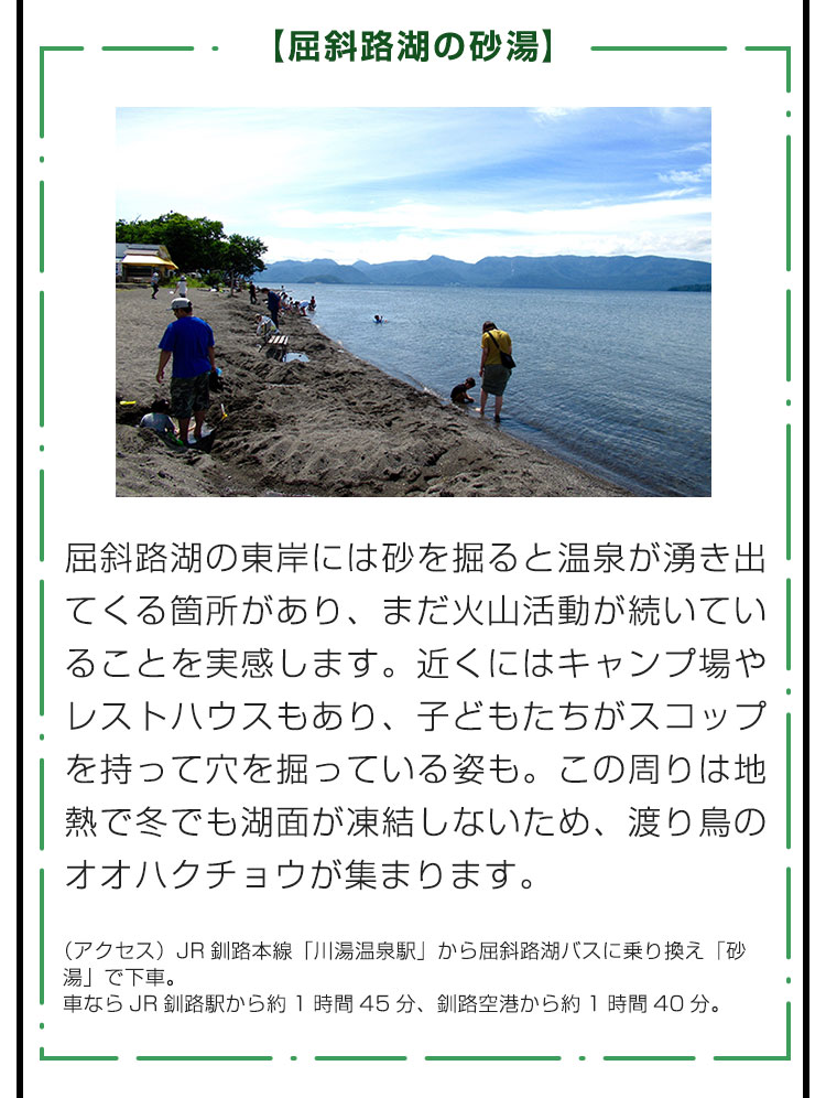 【屈斜路湖の砂湯】屈斜路湖の東岸には砂を掘ると温泉が湧き出てくる箇所があり、まだ火山活動が続いていることを実感します。近くにはキャンプ場やレストハウスもあり、子どもたちがスコップを持って穴を掘っている姿も。この周りは地熱で冬でも湖面が凍結しないため、渡り鳥のオオハクチョウが集まります。（アクセス）JR釧路本線「川湯温泉駅」から屈斜路湖バスに乗り換え「砂湯」で下車。車ならJR釧路駅から約1時間45分、釧路空港から約1時間40分。